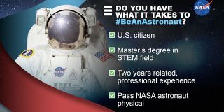 To be eligible for NASA's 2021 astronaut class, applicants need to be a U.S. citizen, have at least a master's degree in a science, technology, engineering or mathematics (STEM) field, have two years of professional experience and be able to pass the physical for long-duration spaceflight. 